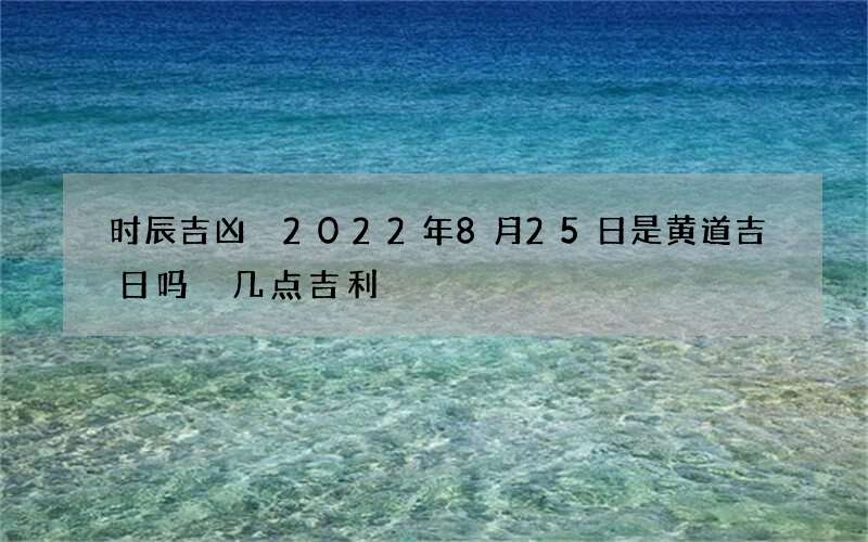 时辰吉凶 2022年8月25日是黄道吉日吗 几点吉利